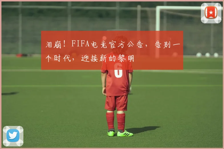 泪崩！FIFA电竞官方公告，告别一个时代，迎接新的黎明