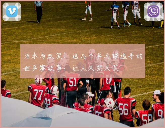 泪水与欢笑!这几个乒乓球选手的世乒赛故事,让人又哭又笑