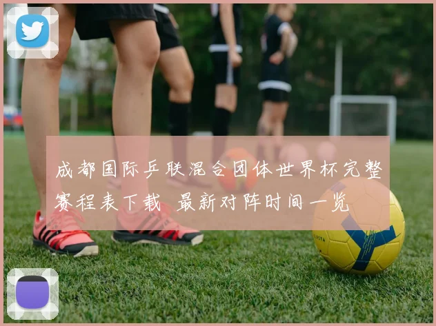 成都国际乒联混合团体世界杯完整赛程表下载 最新对阵时间一览